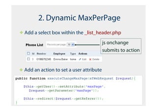 2. Dynamic MaxPerPage
    Add a select box within the _list_header.php
                                            js onchange
                                            submits to action


    Add an action to set a user attribute
public function executeChangeMaxPage(sfWebRequest $request){

    $this->getUser()->setAttribute('maxPage',
       $request->getParameter('maxPage'));

    $this->redirect($request->getReferer());
}
 