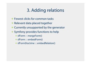 3. Adding relations
Fewest clicks for common tasks
Relevant data placed together
Currently unsupported by the generator
Symfony provides functions to help
  sfForm : : mergeForm()
  sfForm : : embedForm()
  sfFormDoctrine : : embedRelation()
 