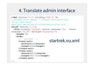 4. Translate admin interface
<?xml version="1.0" encoding="UTF-8" ?>
<!DOCTYPE xliff PUBLIC "-//XLIFF//DTD XLIFF//EN"
"http://www.oasis-
open.org/committees/xliff/documents/xliff.dtd" >
<xliff version="1.0">
  <file original="global" source-language="en" target-
language="vu_VU" datatype="plaintext">
    <header />
    <body>
      <!-- Actions -->
      <trans-unit>
        <source>New</source>
                               startrek.vu.xml
        <target>Uzh</target>
      </trans-unit>
      <trans-unit>
        <source>Edit</source>
        <target>Ver-tor</target>
      </trans-unit>
...
 