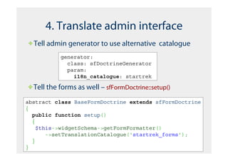 4. Translate admin interface
  Tell admin generator to use alternative catalogue
           generator:
             class: sfDoctrineGenerator
             param:
               i18n_catalogue: startrek

  Tell the forms as well – sfFormDoctrine::setup()
abstract class BaseFormDoctrine extends sfFormDoctrine
{
  public function setup()
  {
    $this->widgetSchema->getFormFormatter()
       ->setTranslationCatalogue('startrek_forms');
  }
}
 