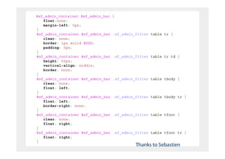 #sf_admin_container #sf_admin_bar   {
   float:none;
   margin-left: 0px;
}
#sf_admin_container #sf_admin_bar   .sf_admin_filter table tr {
   clear: none;
   border: 1px solid #DDD;
   padding: 0px;
}
#sf_admin_container #sf_admin_bar   .sf_admin_filter table tr td {
   height: 50px;
   vertical-align: middle;
   border: none;
}
#sf_admin_container #sf_admin_bar   .sf_admin_filter table tbody {
   clear: none;
   float: left;
}
#sf_admin_container #sf_admin_bar   .sf_admin_filter table tbody tr {
   float: left;
   border-right: none;
}
#sf_admin_container #sf_admin_bar   .sf_admin_filter table tfoot {
   clear: none;
   float: right;
}
#sf_admin_container #sf_admin_bar   .sf_admin_filter table tfoot tr {
   float: right;
}
                                              Thanks to Sebastien
 