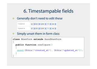 6. Timestampable fields
   Generally don’t need to edit these



   Simply unset them in form class
class NewsForm extends BaseNewsForm
{
  public function configure()
  {
    unset($this['created_at'], $this['updated_at']);
  }
}
 
