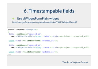 6. Timestampable fields
         Use sfWidgetFormPlain widget
    http://trac.symfony-project.org/attachment/ticket/7963/sfWidgetPlain.diff


public function configure()
{
 $this->setWidget('created_at',
   new sfWidgetFormPlain(array('value'=>$this->getObject()->created_at)));

unset($this->validatorSchema['created_at']);

$this->setWidget('updated_at',
  new sfWidgetFormPlain(array('value'=>$this->getObject()->updated_at)));

 unset($this->validatorSchema['updated_at']);
...



                                                            Thanks to Stephen.Ostrow
 