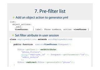 7. Pre-filter list
        Add an object action to generator.yml
list:
  object_actions:
    _edit:        ~
    viewPhones:   { label: Phone numbers, action: viewPhones }


        Set filter atribute in user session
class employeeActions extends autoEmployeeActions
{
   public function executeViewPhones($request){

         $this->getUser()->setAttribute(
            'phone.filters',
            array('employee_id' => $request->getParameter('id')),
            'admin_module'
            );
         $this->redirect($this->generateUrl('phone'));
    }
}
 