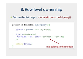 8. Row level ownership
Secure the list page - moduleActions::buildquery()

protected function buildQuery(){

    $query = parent::buildQuery();

    $query->andWhere(
     'user_id = ?', $this->getUser()->getId()
    );

    return $query;
}                            This belongs in the model!!
 