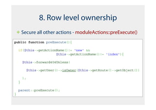 8. Row level ownership
        Secure all other actions - moduleActions::preExecute()
public function preExecute(){

    if($this->getActionName()!= 'new' &&
                       $this->getActionName()!= 'index'){

        $this->forward404Unless(

          $this->getUser()->isOwner($this->getRoute()->getObject())

        );
    }

    parent::preExecute();
}
 