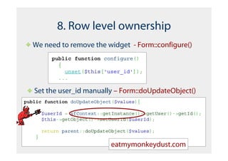 8. Row level ownership
   We need to remove the widget - Form::configure()
           public function configure()
             {
               unset($this['user_id']);
             ...

   Set the user_id manually – Form::doUpdateObject()
public function doUpdateObject($values){

        $userId = sfContext::getInstance()->getUser()->getId();
        $this->getObject()->setUserId($userId);

        return parent::doUpdateObject($values);
    }
                               eatmymonkeydust.com
 