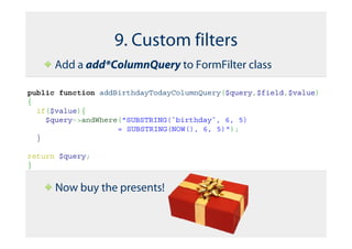 9. Custom filters
      Add a add*ColumnQuery to FormFilter class

public function addBirthdayTodayColumnQuery($query,$field,$value)
{
  if($value){
    $query->andWhere("SUBSTRING(`birthday`, 6, 5)
                    = SUBSTRING(NOW(), 6, 5)");
  }

return $query;
}


      Now buy the presents!
 