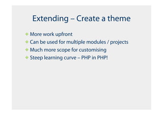 Extending – Create a theme
More work upfront
Can be used for multiple modules / projects
Much more scope for customising
Steep learning curve – PHP in PHP!
 