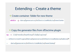 Extending – Create a theme
     Create container folder for new theme
    mkdir -p data/generator/sfDoctrineModule/newtheme




    Copy the generator files from sfDoctrine plugin
cp -r lib/vendor/symfony/lib/plugins/

→ sfDoctrinePlugin/data/generator/sfDoctrineModule/admin/*

→   data/generator/sfDoctrineModule/newtheme/
 
