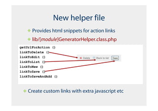 New helper file
      Provides html snippets for action links
      lib/[module]GeneratorHelper.class.php
getUrlForAction ()
linkToDelete ()
linkToEdit ()
linkToList ()
linkToNew ()
linkToSave ()
linkToSaveAndAdd ()



    Create custom links with extra javascript etc
 