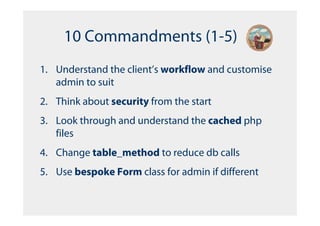 10 Commandments (1-5)
1. Understand the client’s workflow and customise
   admin to suit
2. Think about security from the start
3. Look through and understand the cached php
   files
4. Change table_method to reduce db calls
5. Use bespoke Form class for admin if different
 