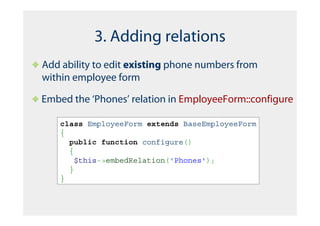 3. Adding relations
Add ability to edit existing phone numbers from
within employee form

Embed the ‘Phones’ relation in EmployeeForm::configure

   class EmployeeForm extends BaseEmployeeForm
   {
     public function configure()
     {
       $this->embedRelation('Phones');
     }
   }
 
