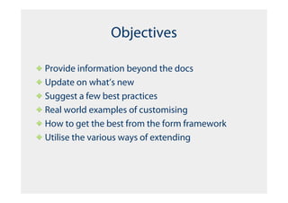 Objectives

Provide information beyond the docs
Update on what’s new
Suggest a few best practices
Real world examples of customising
How to get the best from the form framework
Utilise the various ways of extending
 