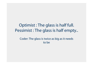 Optimist : The glass is half full.
Pessimist : The glass is half empty..
  Coder: The glass is twice as big as it needs
                     to be
 