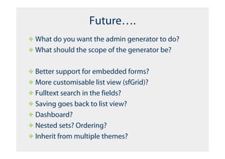Future….
What do you want the admin generator to do?
What should the scope of the generator be?

Better support for embedded forms?
More customisable list view (sfGrid)?
Fulltext search in the fields?
Saving goes back to list view?
Dashboard?
Nested sets? Ordering?
Inherit from multiple themes?
 