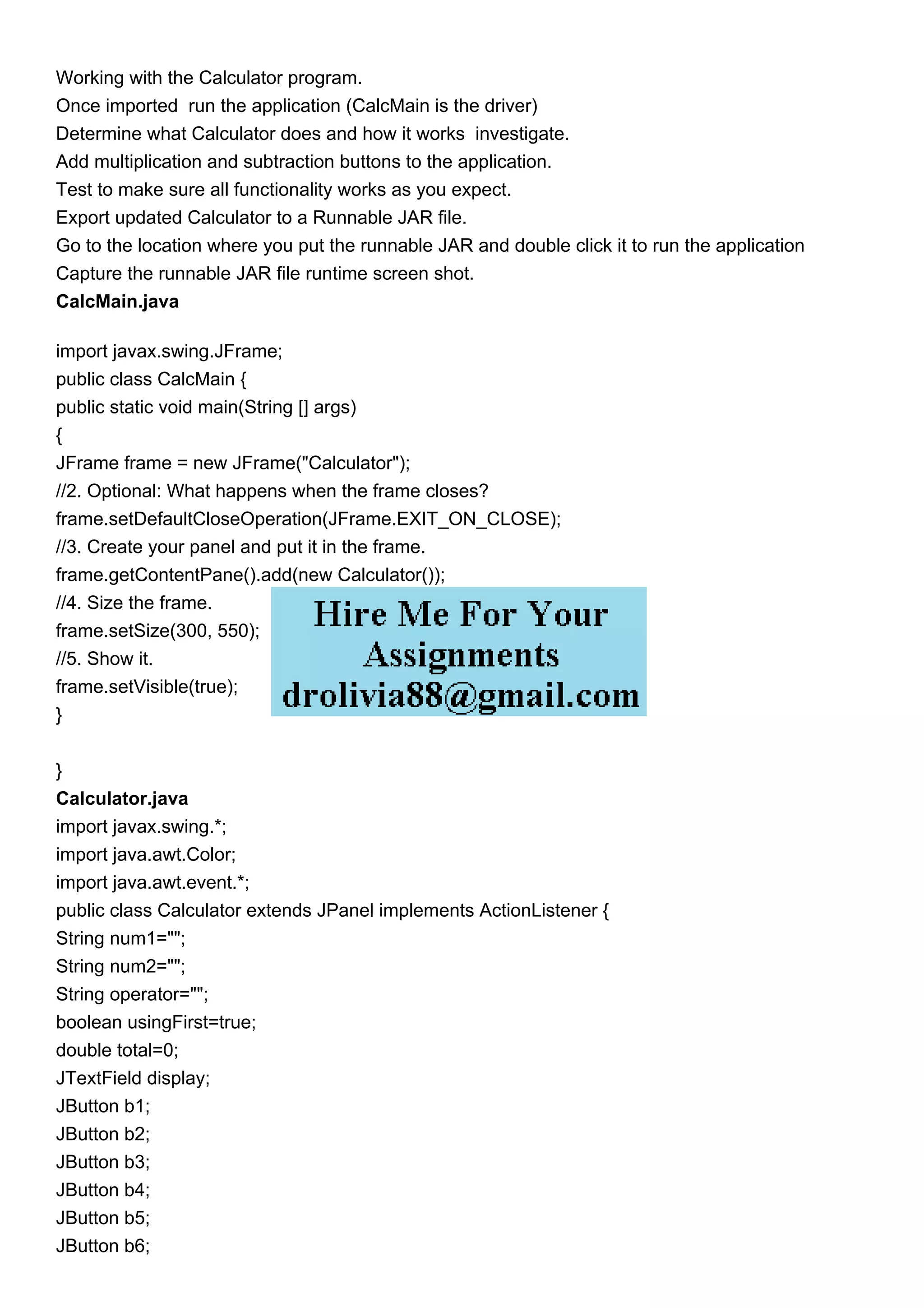 Working with the Calculator program.
Once imported run the application (CalcMain is the driver)
Determine what Calculator does and how it works investigate.
Add multiplication and subtraction buttons to the application.
Test to make sure all functionality works as you expect.
Export updated Calculator to a Runnable JAR file.
Go to the location where you put the runnable JAR and double click it to run the application
Capture the runnable JAR file runtime screen shot.
CalcMain.java
import javax.swing.JFrame;
public class CalcMain {
public static void main(String [] args)
{
JFrame frame = new JFrame("Calculator");
//2. Optional: What happens when the frame closes?
frame.setDefaultCloseOperation(JFrame.EXIT_ON_CLOSE);
//3. Create your panel and put it in the frame.
frame.getContentPane().add(new Calculator());
//4. Size the frame.
frame.setSize(300, 550);
//5. Show it.
frame.setVisible(true);
}
}
Calculator.java
import javax.swing.*;
import java.awt.Color;
import java.awt.event.*;
public class Calculator extends JPanel implements ActionListener {
String num1="";
String num2="";
String operator="";
boolean usingFirst=true;
double total=0;
JTextField display;
JButton b1;
JButton b2;
JButton b3;
JButton b4;
JButton b5;
JButton b6;
 