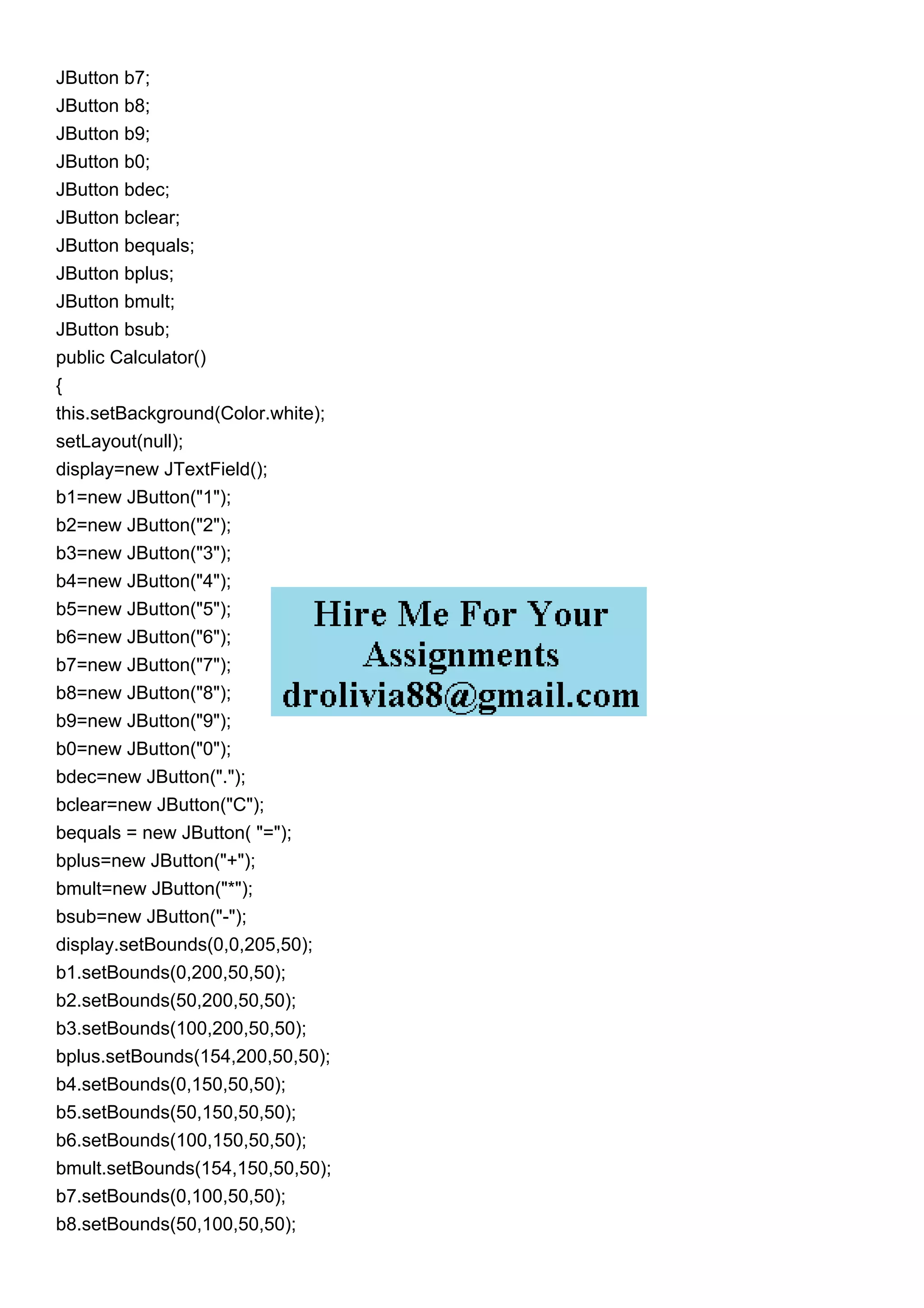 JButton b7;
JButton b8;
JButton b9;
JButton b0;
JButton bdec;
JButton bclear;
JButton bequals;
JButton bplus;
JButton bmult;
JButton bsub;
public Calculator()
{
this.setBackground(Color.white);
setLayout(null);
display=new JTextField();
b1=new JButton("1");
b2=new JButton("2");
b3=new JButton("3");
b4=new JButton("4");
b5=new JButton("5");
b6=new JButton("6");
b7=new JButton("7");
b8=new JButton("8");
b9=new JButton("9");
b0=new JButton("0");
bdec=new JButton(".");
bclear=new JButton("C");
bequals = new JButton( "=");
bplus=new JButton("+");
bmult=new JButton("*");
bsub=new JButton("-");
display.setBounds(0,0,205,50);
b1.setBounds(0,200,50,50);
b2.setBounds(50,200,50,50);
b3.setBounds(100,200,50,50);
bplus.setBounds(154,200,50,50);
b4.setBounds(0,150,50,50);
b5.setBounds(50,150,50,50);
b6.setBounds(100,150,50,50);
bmult.setBounds(154,150,50,50);
b7.setBounds(0,100,50,50);
b8.setBounds(50,100,50,50);
 
