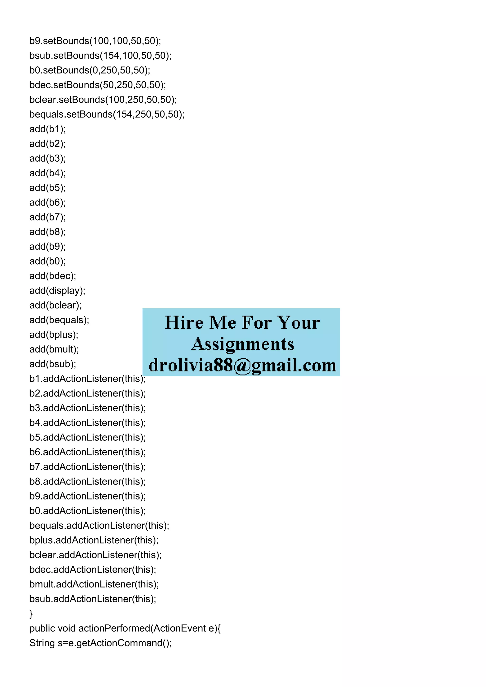b9.setBounds(100,100,50,50);
bsub.setBounds(154,100,50,50);
b0.setBounds(0,250,50,50);
bdec.setBounds(50,250,50,50);
bclear.setBounds(100,250,50,50);
bequals.setBounds(154,250,50,50);
add(b1);
add(b2);
add(b3);
add(b4);
add(b5);
add(b6);
add(b7);
add(b8);
add(b9);
add(b0);
add(bdec);
add(display);
add(bclear);
add(bequals);
add(bplus);
add(bmult);
add(bsub);
b1.addActionListener(this);
b2.addActionListener(this);
b3.addActionListener(this);
b4.addActionListener(this);
b5.addActionListener(this);
b6.addActionListener(this);
b7.addActionListener(this);
b8.addActionListener(this);
b9.addActionListener(this);
b0.addActionListener(this);
bequals.addActionListener(this);
bplus.addActionListener(this);
bclear.addActionListener(this);
bdec.addActionListener(this);
bmult.addActionListener(this);
bsub.addActionListener(this);
}
public void actionPerformed(ActionEvent e){
String s=e.getActionCommand();
 