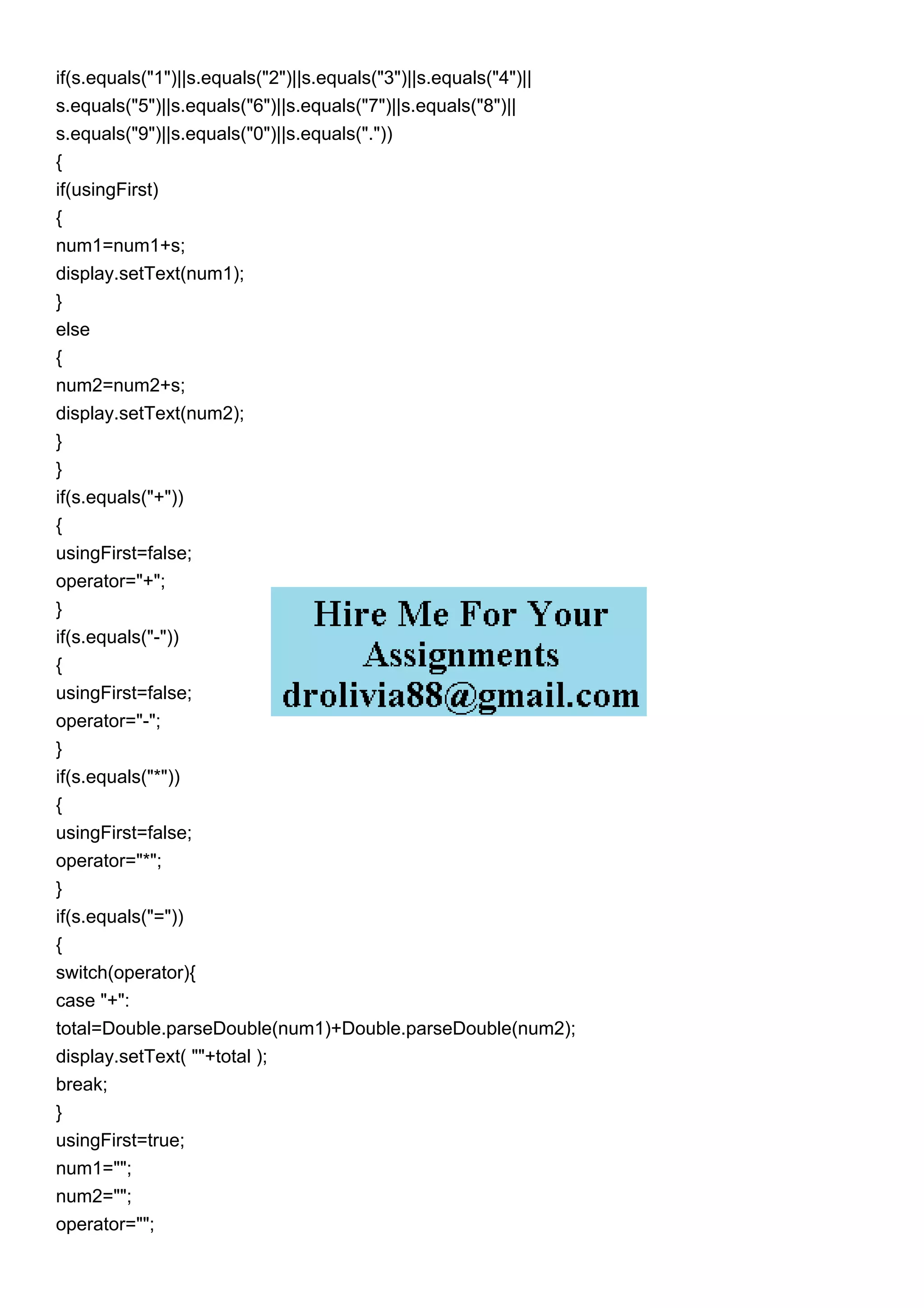 if(s.equals("1")||s.equals("2")||s.equals("3")||s.equals("4")||
s.equals("5")||s.equals("6")||s.equals("7")||s.equals("8")||
s.equals("9")||s.equals("0")||s.equals("."))
{
if(usingFirst)
{
num1=num1+s;
display.setText(num1);
}
else
{
num2=num2+s;
display.setText(num2);
}
}
if(s.equals("+"))
{
usingFirst=false;
operator="+";
}
if(s.equals("-"))
{
usingFirst=false;
operator="-";
}
if(s.equals("*"))
{
usingFirst=false;
operator="*";
}
if(s.equals("="))
{
switch(operator){
case "+":
total=Double.parseDouble(num1)+Double.parseDouble(num2);
display.setText( ""+total );
break;
}
usingFirst=true;
num1="";
num2="";
operator="";
 