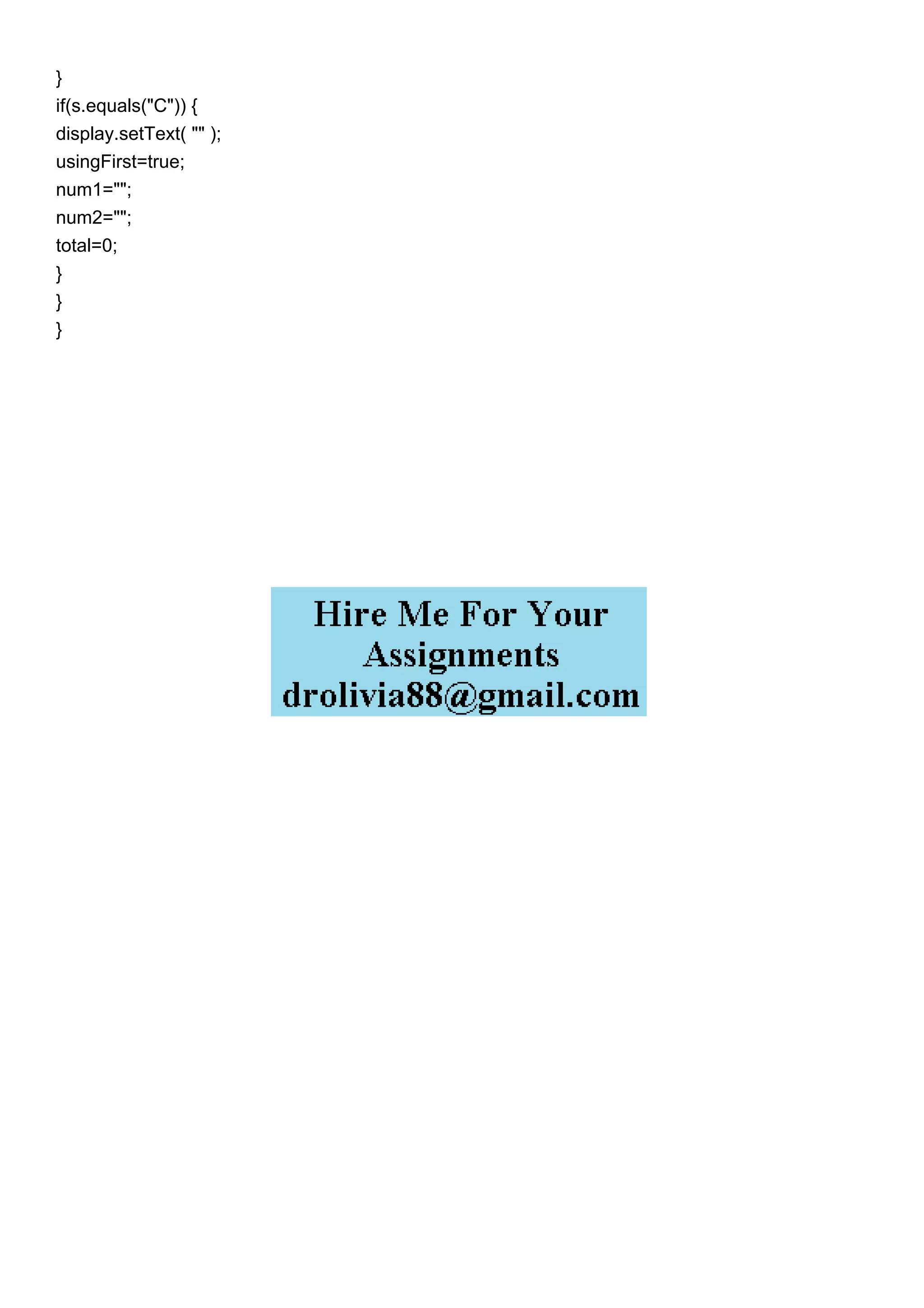 }
if(s.equals("C")) {
display.setText( "" );
usingFirst=true;
num1="";
num2="";
total=0;
}
}
}
 