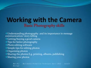 Understanding photography and its importance in message
communication/ story telling
Getting/buying a good camera
Tips for better photography
Photo editing software
Simple tips for editing photos
Organising photos
Sharing the photos E.g. printing, albums, publishing
Sharing your photos
Mak DIJ Multimedia Production Techniques April 2012 Gerald
Businge
 