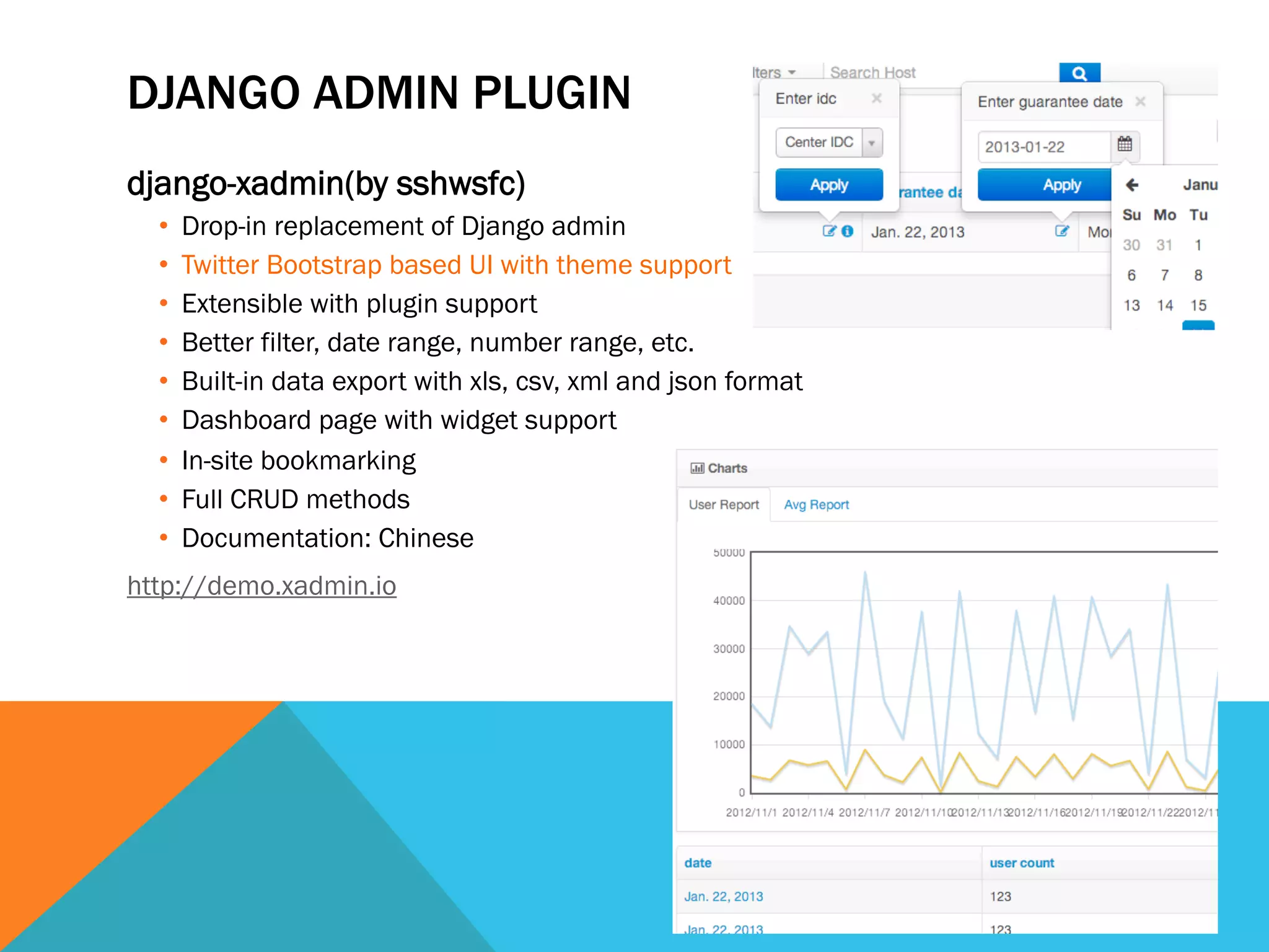 DJANGO ADMIN PLUGIN
django-xadmin(by sshwsfc)
•  Drop-in replacement of Django admin
•  Twitter Bootstrap based UI with theme support
•  Extensible with plugin support
•  Better filter, date range, number range, etc.
•  Built-in data export with xls, csv, xml and json format
•  Dashboard page with widget support
•  In-site bookmarking
•  Full CRUD methods
•  Documentation: Chinese
http://demo.xadmin.io
 