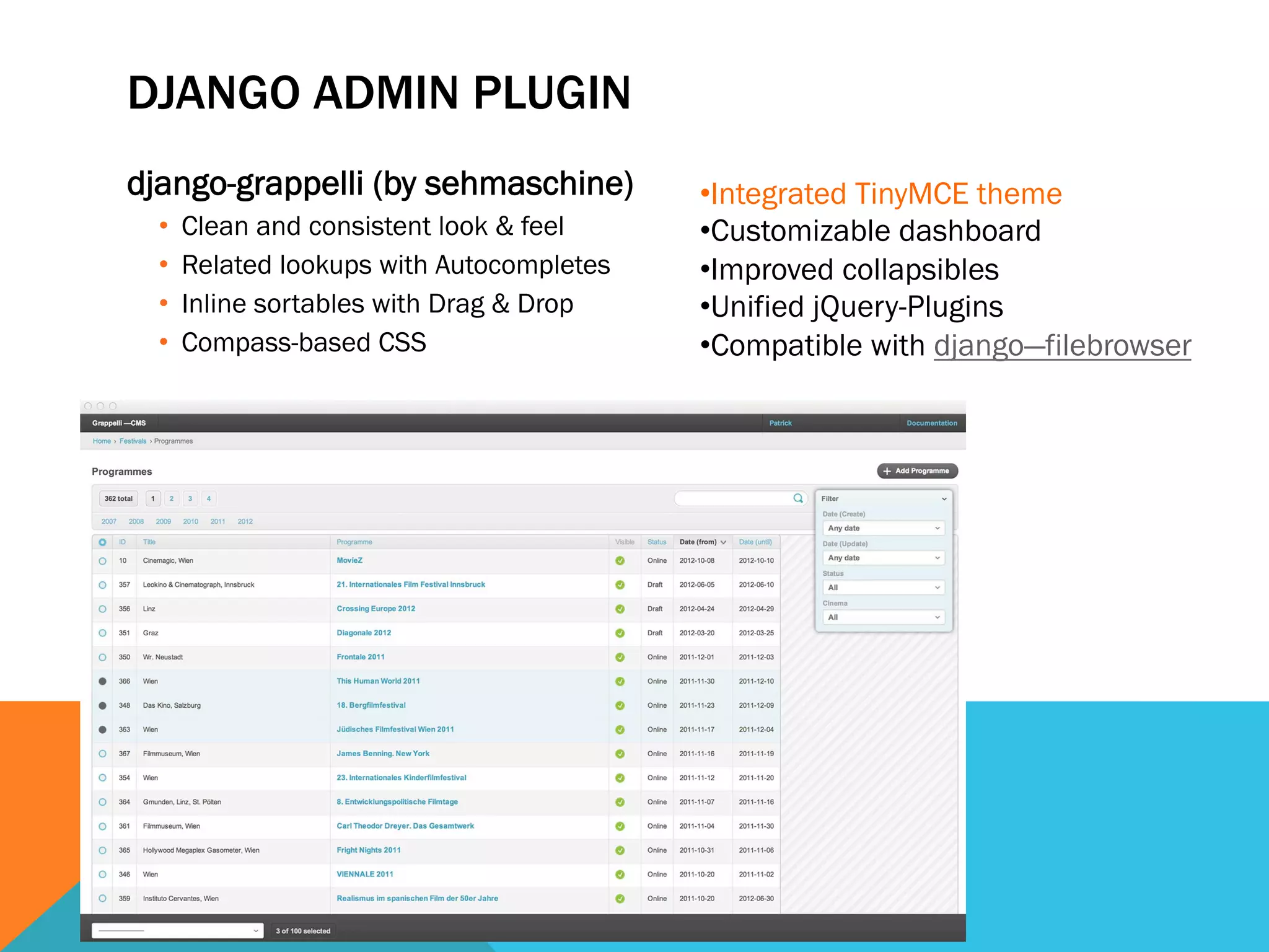 DJANGO ADMIN PLUGIN
django-grappelli (by sehmaschine)
•  Clean and consistent look & feel
•  Related lookups with Autocompletes
•  Inline sortables with Drag & Drop
•  Compass-based CSS
• Integrated TinyMCE theme
• Customizable dashboard
• Improved collapsibles
• Unified jQuery-Plugins
• Compatible with django—filebrowser
 