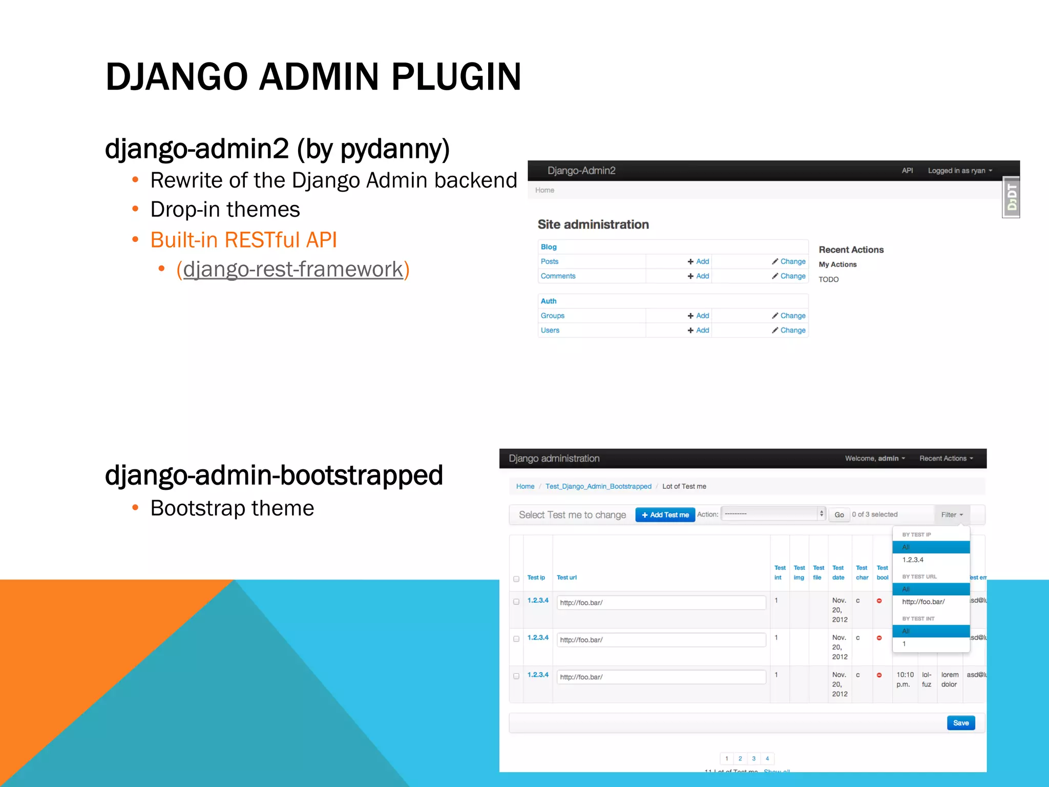DJANGO ADMIN PLUGIN
django-admin2 (by pydanny)
•  Rewrite of the Django Admin backend
•  Drop-in themes
•  Built-in RESTful API
•  (django-rest-framework)
django-admin-bootstrapped
•  Bootstrap theme
 