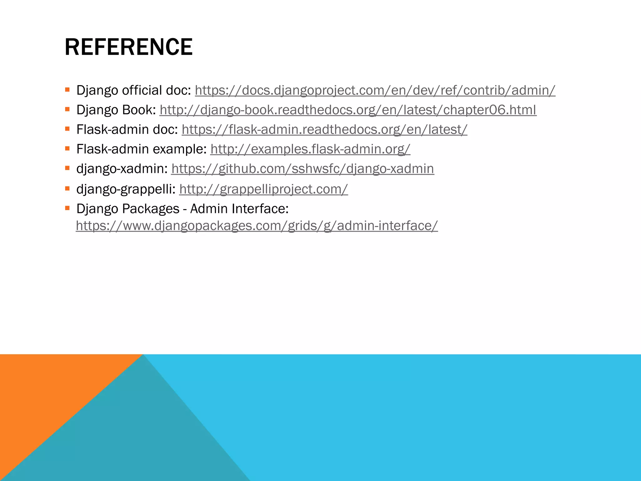 REFERENCE
  Django official doc: https://docs.djangoproject.com/en/dev/ref/contrib/admin/
  Django Book: http://django-book.readthedocs.org/en/latest/chapter06.html
  Flask-admin doc: https://flask-admin.readthedocs.org/en/latest/
  Flask-admin example: http://examples.flask-admin.org/
  django-xadmin: https://github.com/sshwsfc/django-xadmin
  django-grappelli: http://grappelliproject.com/
  Django Packages - Admin Interface:
https://www.djangopackages.com/grids/g/admin-interface/
 