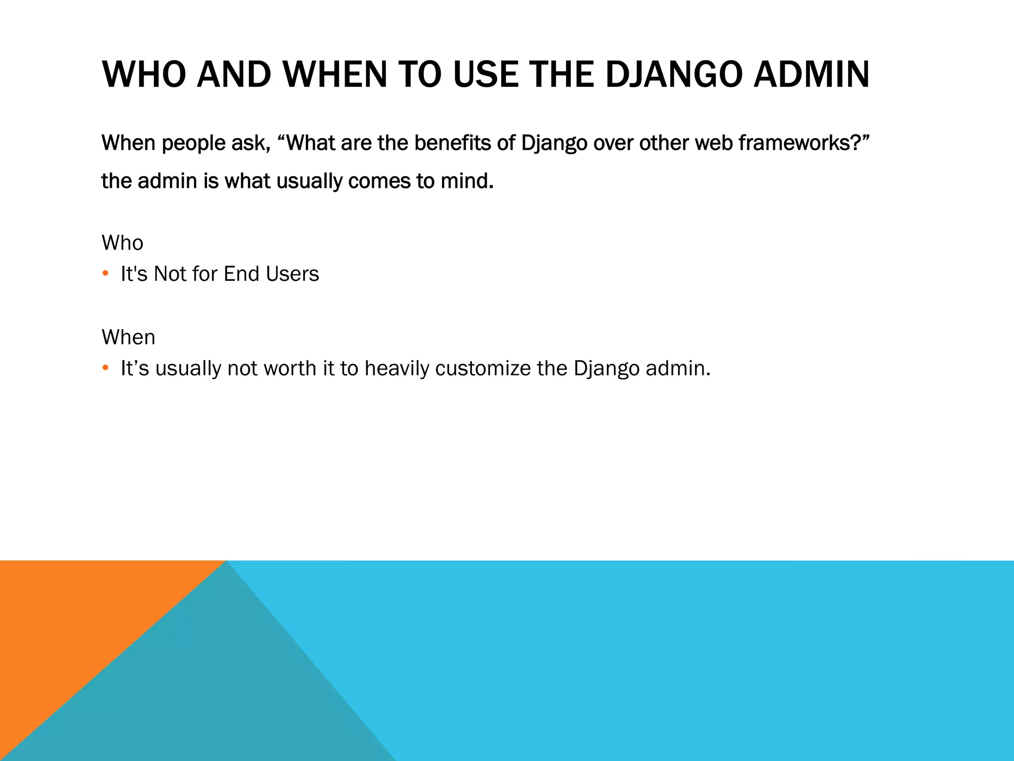 WHO AND WHEN TO USE THE DJANGO ADMIN
When people ask, “What are the benefits of Django over other web frameworks?”
the admin is what usually comes to mind.
Who
•  It's Not for End Users
When
•  It’s usually not worth it to heavily customize the Django admin.
 