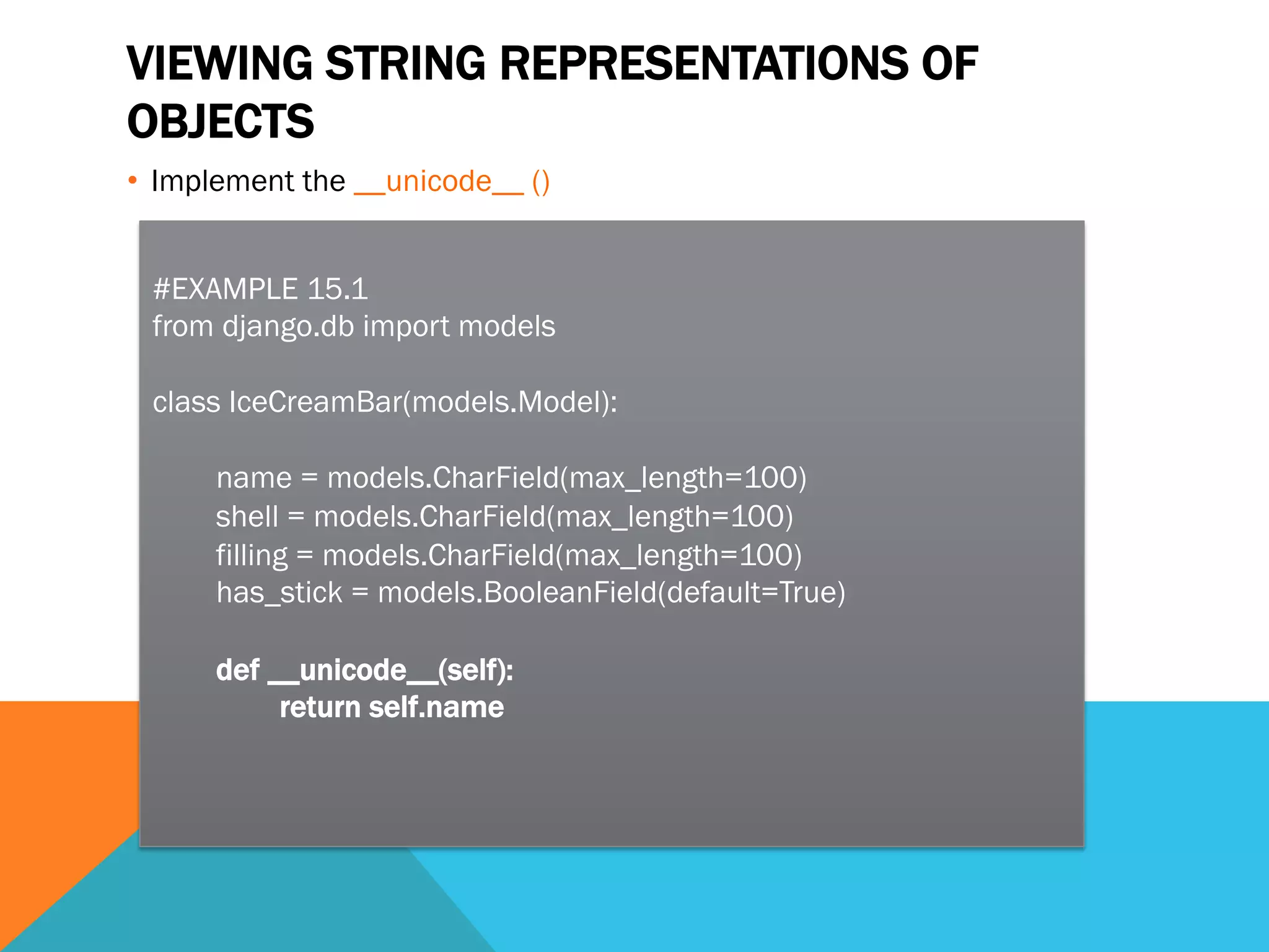 VIEWING STRING REPRESENTATIONS OF
OBJECTS
•  Implement the __unicode__ ()
#EXAMPLE 15.1
from django.db import models
class IceCreamBar(models.Model):
name = models.CharField(max_length=100)
shell = models.CharField(max_length=100)
filling = models.CharField(max_length=100)
has_stick = models.BooleanField(default=True)
def __unicode__(self):
return self.name
 