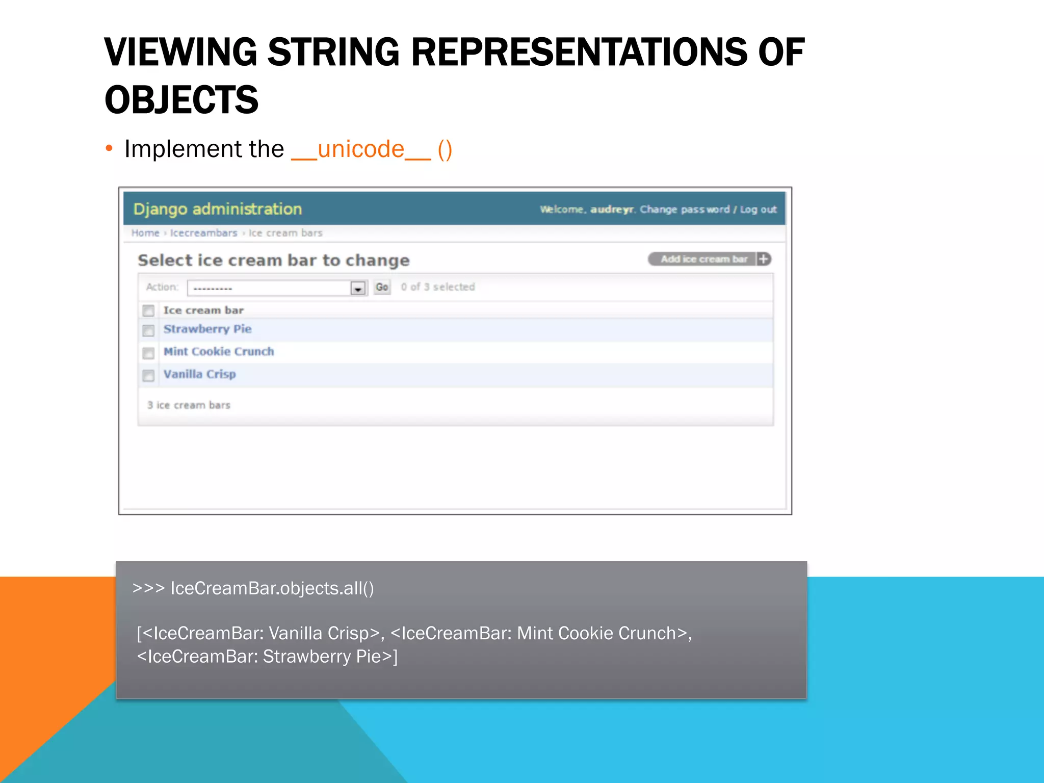 VIEWING STRING REPRESENTATIONS OF
OBJECTS
•  Implement the __unicode__ ()
>>> IceCreamBar.objects.all()
[<IceCreamBar: Vanilla Crisp>, <IceCreamBar: Mint Cookie Crunch>,
<IceCreamBar: Strawberry Pie>]
 