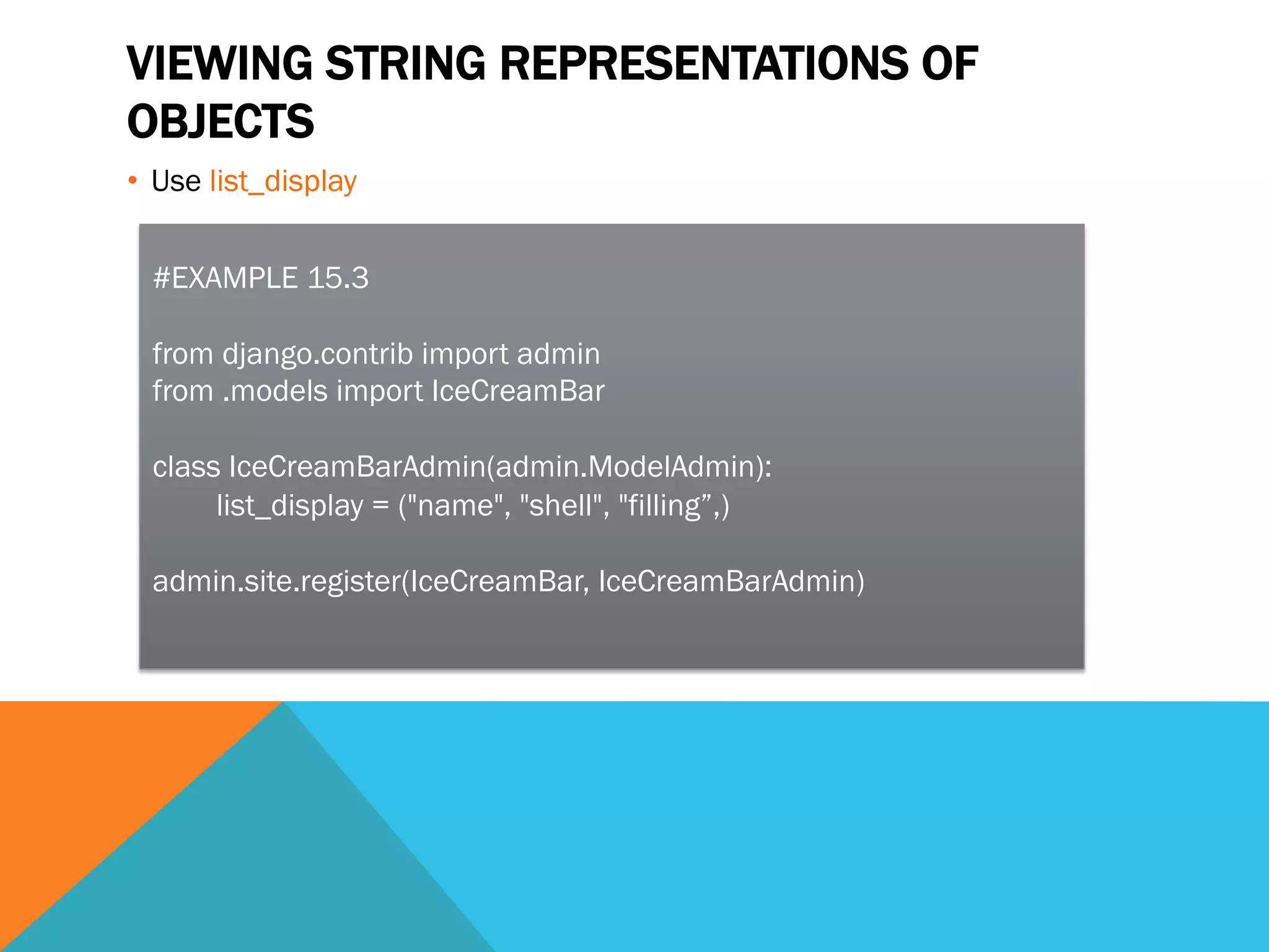 VIEWING STRING REPRESENTATIONS OF
OBJECTS
•  Use list_display
#EXAMPLE 15.3
from django.contrib import admin
from .models import IceCreamBar
class IceCreamBarAdmin(admin.ModelAdmin):
list_display = ("name", "shell", "filling”,)
admin.site.register(IceCreamBar, IceCreamBarAdmin)
 