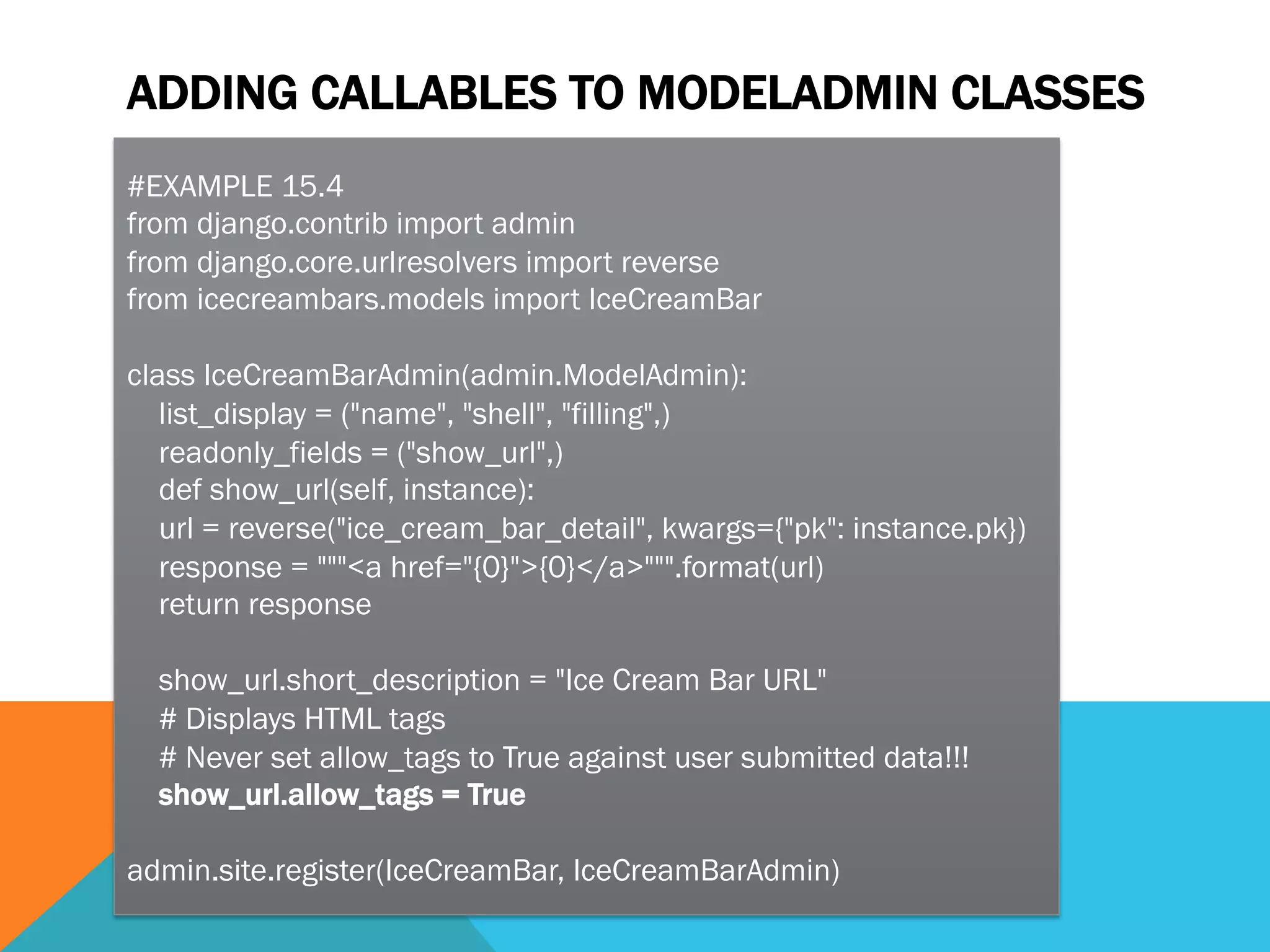 ADDING CALLABLES TO MODELADMIN CLASSES
#EXAMPLE 15.4
from django.contrib import admin
from django.core.urlresolvers import reverse
from icecreambars.models import IceCreamBar
class IceCreamBarAdmin(admin.ModelAdmin):
list_display = ("name", "shell", "filling",)
readonly_fields = ("show_url",)
def show_url(self, instance):
url = reverse("ice_cream_bar_detail", kwargs={"pk": instance.pk})
response = """<a href="{0}">{0}</a>""".format(url)
return response
show_url.short_description = "Ice Cream Bar URL"
# Displays HTML tags
# Never set allow_tags to True against user submitted data!!!
show_url.allow_tags = True
admin.site.register(IceCreamBar, IceCreamBarAdmin)
 