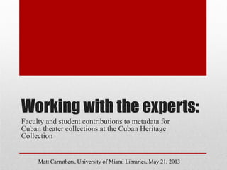 Working with the experts:
Faculty and student contributions to metadata for
Cuban theater collections at the Cuban Heritage
Collection
Matt Carruthers, University of Miami Libraries, May 21, 2013
 