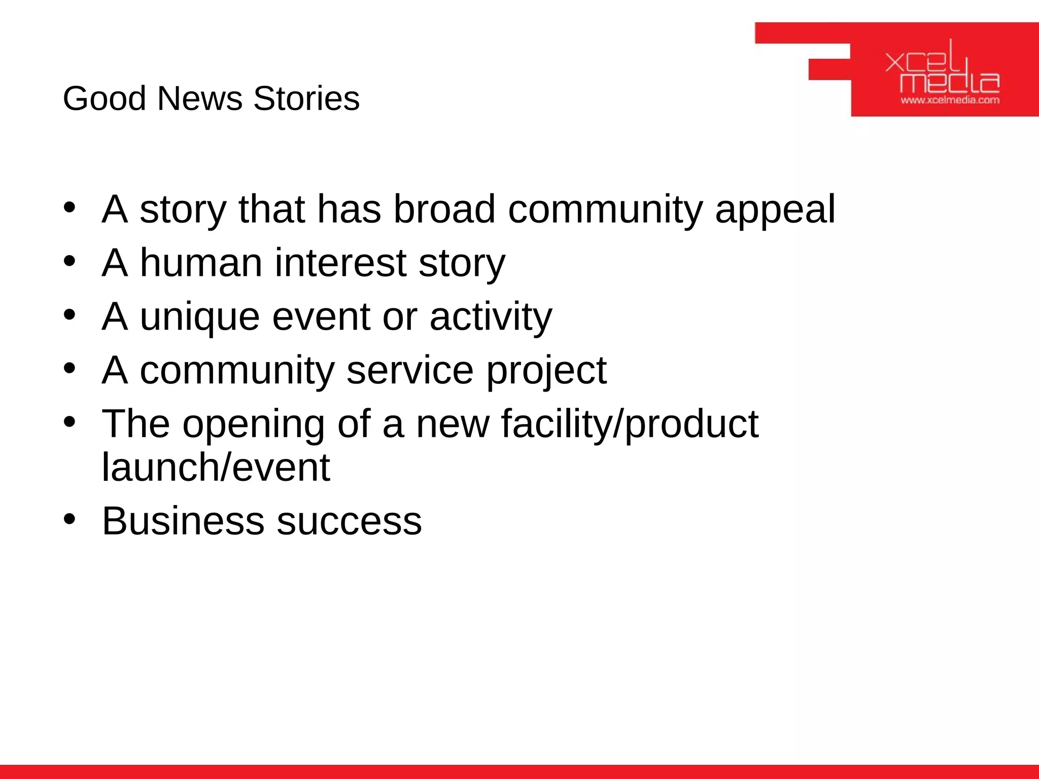 Good News Stories


• A story that has broad community appeal
• A human interest story
• A unique event or activity
• A community service project
• The opening of a new facility/product
  launch/event
• Business success
 