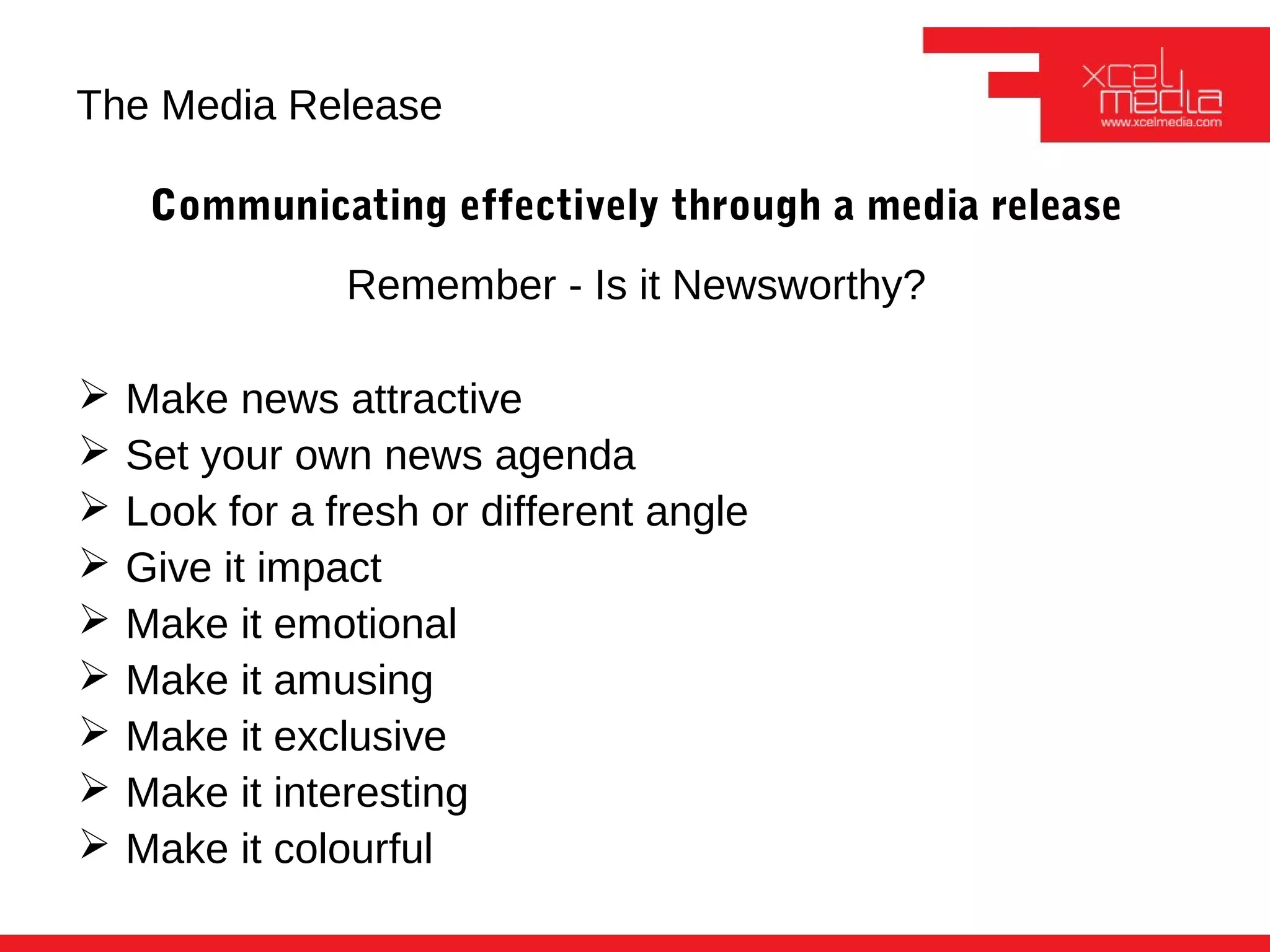 The Media Release

     Communicating effectively through a media release
                Remember - Is it Newsworthy?

   Make news attractive
   Set your own news agenda
   Look for a fresh or different angle
   Give it impact
   Make it emotional
   Make it amusing
   Make it exclusive
   Make it interesting
   Make it colourful
 