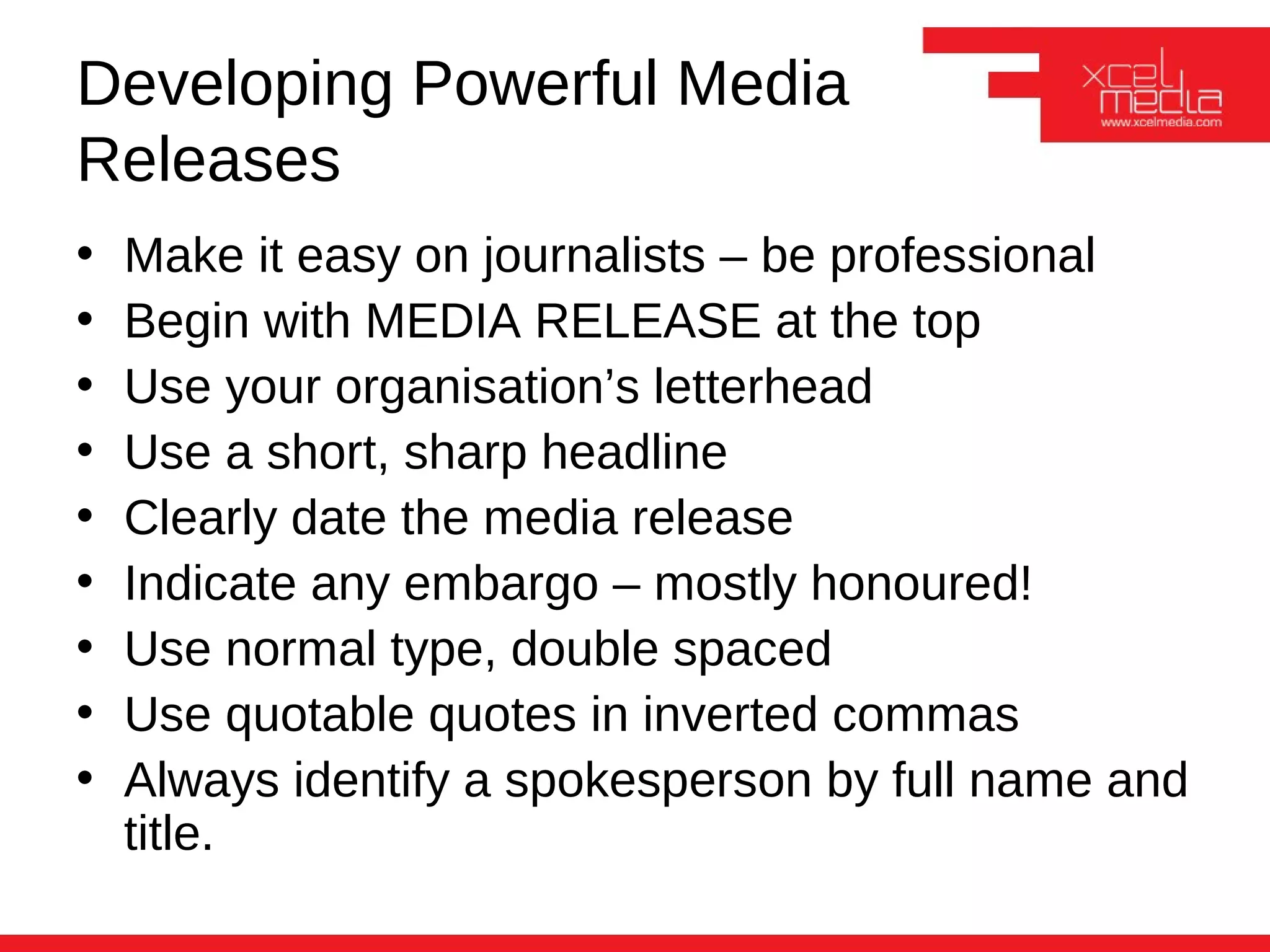 Developing Powerful Media
Releases
•   Make it easy on journalists – be professional
•   Begin with MEDIA RELEASE at the top
•   Use your organisation’s letterhead
•   Use a short, sharp headline
•   Clearly date the media release
•   Indicate any embargo – mostly honoured!
•   Use normal type, double spaced
•   Use quotable quotes in inverted commas
•   Always identify a spokesperson by full name and
    title.
 