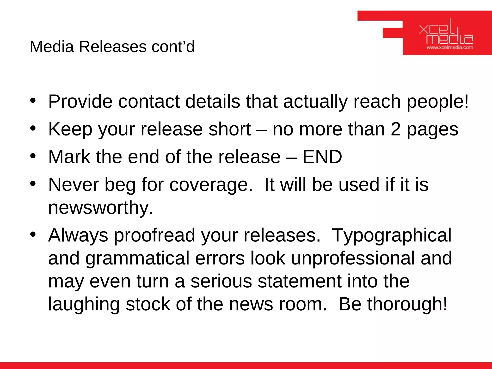 Media Releases cont’d


• Provide contact details that actually reach people!
• Keep your release short – no more than 2 pages
• Mark the end of the release – END
• Never beg for coverage. It will be used if it is
  newsworthy.
• Always proofread your releases. Typographical
  and grammatical errors look unprofessional and
  may even turn a serious statement into the
  laughing stock of the news room. Be thorough!
 
