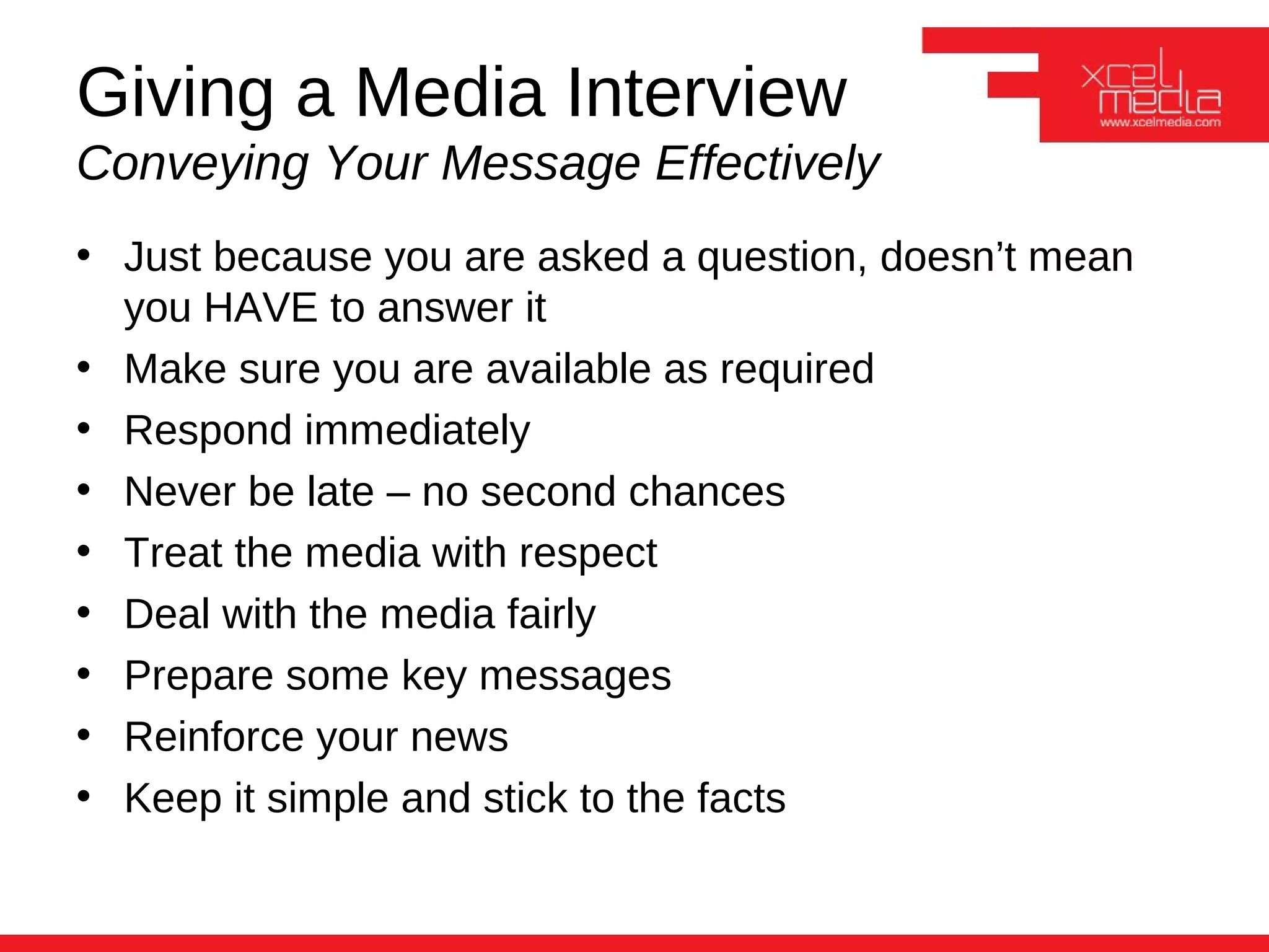 Giving a Media Interview
Conveying Your Message Effectively
• Just because you are asked a question, doesn’t mean
  you HAVE to answer it
• Make sure you are available as required
• Respond immediately
• Never be late – no second chances
• Treat the media with respect
• Deal with the media fairly
• Prepare some key messages
• Reinforce your news
• Keep it simple and stick to the facts
 