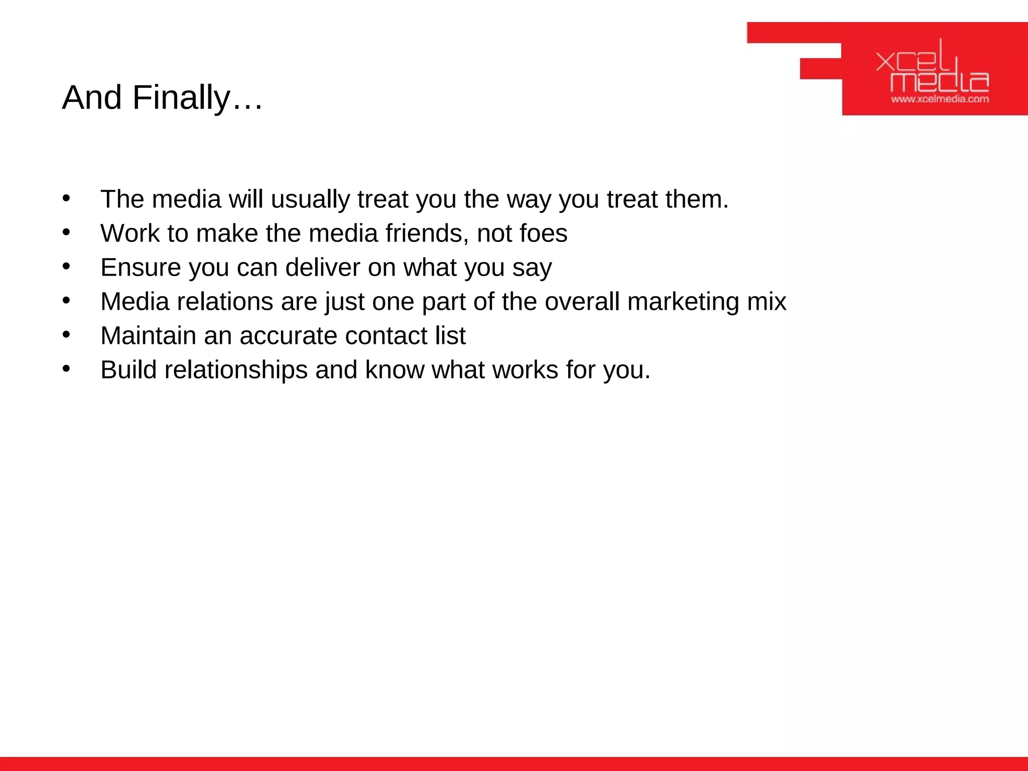 And Finally…

•   The media will usually treat you the way you treat them.
•   Work to make the media friends, not foes
•   Ensure you can deliver on what you say
•   Media relations are just one part of the overall marketing mix
•   Maintain an accurate contact list
•   Build relationships and know what works for you.
 
