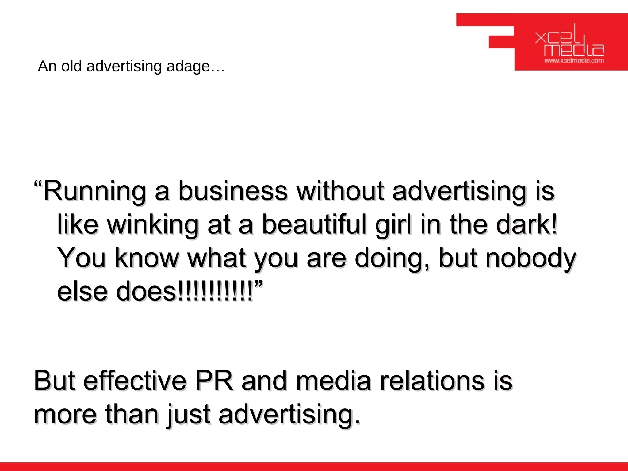 An old advertising adage…




“Running a business without advertising is
  like winking at a beautiful girl in the dark!
  You know what you are doing, but nobody
  else does!!!!!!!!!!”


But effective PR and media relations is
more than just advertising.
 
