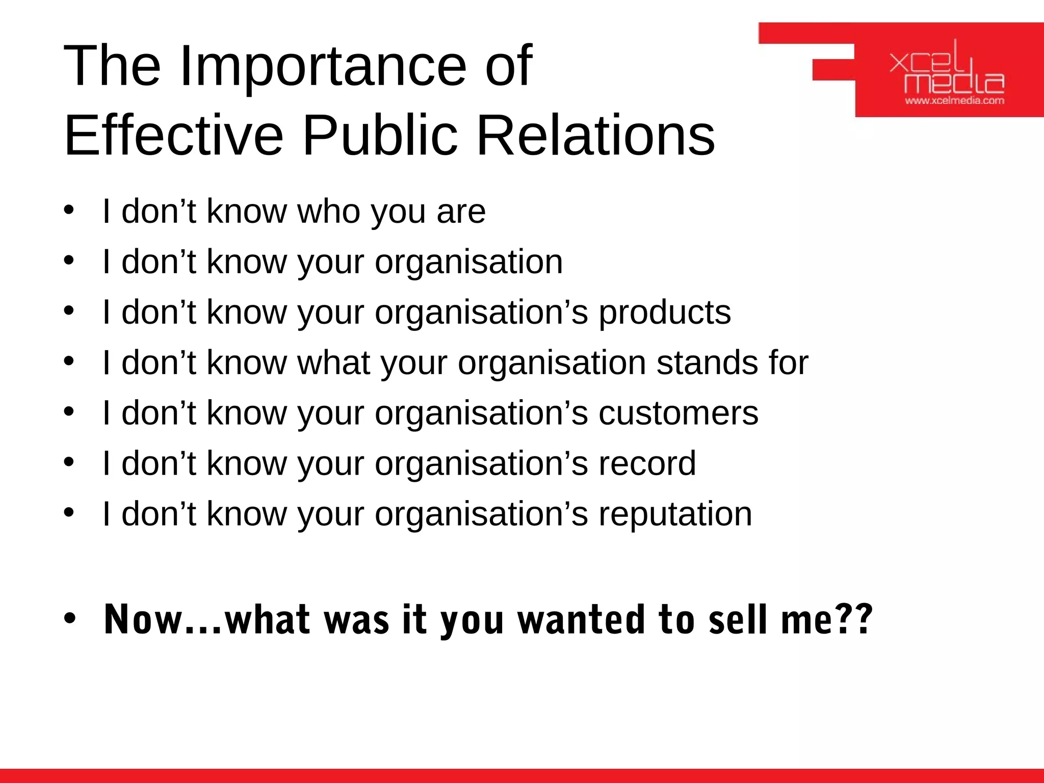 The Importance of
Effective Public Relations
•   I don’t know who you are
•   I don’t know your organisation
•   I don’t know your organisation’s products
•   I don’t know what your organisation stands for
•   I don’t know your organisation’s customers
•   I don’t know your organisation’s record
•   I don’t know your organisation’s reputation


• Now…what was it you wanted to sell me??
 