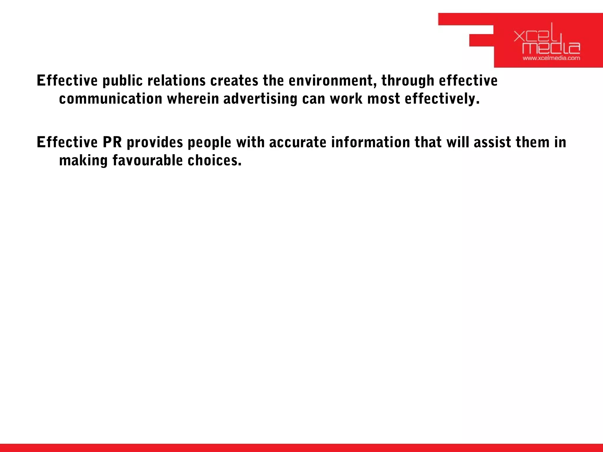 Effective public relations creates the environment, through effective
   communication wherein advertising can work most effectively.

Effective PR provides people with accurate information that will assist them in
   making favourable choices.
 