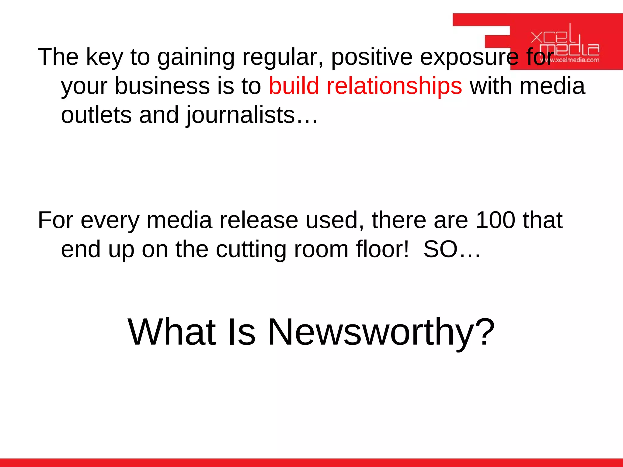 The key to gaining regular, positive exposure for
  your business is to build relationships with media
  outlets and journalists…



For every media release used, there are 100 that
  end up on the cutting room floor! SO…


        What Is Newsworthy?
 