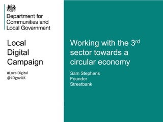 Local 
Digital 
Campaign 
Working with the 3rd 
sector towards a 
circular economy 
#LocalDigital 
@LDgovUK 
Sam Stephens 
Founder 
Streetbank 
 