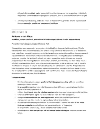 •     Acknowledging	
  multiple	
  truths	
  is	
  essential.	
  Rewriting	
  history	
  may	
  not	
  be	
  possible—individuals	
  
             may	
  remain	
  committed	
  to	
  their	
  perspective	
  on	
  events,	
  even	
  as	
  new	
  information	
  comes	
  to	
  light.	
  	
  
             	
  
       •     A	
  multi-­‐perspective	
  story,	
  told	
  in	
  the	
  voices	
  of	
  those	
  involved,	
  provides	
  a	
  richer	
  experience	
  of	
  
             history,	
  promoting	
  inquiry	
  and	
  involvement	
  in	
  visitors.	
  	
  

	
  

C A S E 	
   S T U D Y 	
   # 3 	
  

At	
  Home	
  in	
  this	
  Place:	
  
Blackfeet,	
  Salish-­‐Kootenai,	
  and	
  Pend	
  d’Oreille	
  Perspectives	
  on	
  Glacier	
  National	
  Park	
  

Presenter:	
  Mark	
  Wagner,	
  Glacier	
  National	
  Park	
  

This	
  exhibition	
  is	
  an	
  opportunity	
  for	
  members	
  of	
  the	
  Blackfeet,	
  Kootenai,	
  Salish,	
  and	
  Pend	
  d’Oreille	
  
tribes	
  to	
  share	
  their	
  perspectives	
  about	
  the	
  land	
  we	
  today	
  call	
  Glacier	
  National	
  Park.	
  All	
  of	
  these	
  tribes	
  
have	
  a	
  significant	
  historical	
  connection	
  to	
  this	
  land	
  as	
  well	
  as	
  current	
  and	
  future	
  ideas	
  about	
  the	
  value	
  of	
  
a	
  place	
  like	
  Glacier	
  National	
  Park.	
  Individual	
  exhibits	
  reference	
  a	
  variety	
  of	
  subjects	
  related	
  to	
  park	
  
resources,	
  including	
  the	
  land	
  itself,	
  animals	
  and	
  plants,	
  storytelling,	
  political	
  issues,	
  and	
  personal	
  
perspectives	
  on	
  the	
  meaning	
  of	
  Glacier	
  National	
  Park	
  for	
  them,	
  their	
  families,	
  and	
  their	
  tribes.	
  This	
  is	
  a	
  
relatively	
  small	
  exhibition,	
  but	
  it	
  is	
  the	
  only	
  permanent	
  exhibition	
  in	
  Glacier	
  National	
  Park.	
  At	
  Home	
  in	
  
This	
  Place	
  was	
  designed	
  by	
  Edquist-­‐Davis	
  Exhibits	
  (EDX)	
  and	
  fabricated	
  by	
  Color-­‐Ad.	
  A	
  separate	
  video	
  
contract	
  covered	
  animal	
  stories	
  and	
  video	
  presentations	
  and	
  was	
  completed	
  by	
  Great	
  Divide	
  Pictures.	
  
The	
  overall	
  exhibition	
  and	
  the	
  video	
  segments	
  both	
  won	
  first	
  place	
  media	
  awards	
  at	
  last	
  year’s	
  National	
  
Association	
  for	
  Interpretation	
  (NAI)	
  Workshop.	
  

Lessons	
  Learned	
  

       •     Develop	
  interpretive	
  messages	
  specific	
  to	
  the	
  tribes	
  you	
  are	
  working	
  with,	
  not	
  something	
  
             generic	
  (like	
  Plains	
  Indians).	
  
       •     Be	
  prepared	
  to	
  negotiate	
  inter-­‐tribal	
  disagreements	
  or	
  differences,	
  working	
  toward	
  telling	
  
             stories	
  that	
  are	
  acceptable	
  to	
  all.	
  
       •     Exhibits	
  should	
  speak	
  from	
  the	
  tribal	
  perspective	
  rather	
  than	
  your	
  interpretation	
  of	
  tribal	
  ideas.	
  
       •     Embrace	
  controversial	
  topics	
  and	
  let	
  them	
  be	
  told	
  from	
  the	
  tribal	
  perspective.	
  
       •     Recognize	
  communication	
  and	
  meeting	
  protocols	
  with	
  tribes,	
  where	
  higher	
  levels	
  of	
  
             management	
  are	
  often	
  needed	
  to	
  represent	
  your	
  site	
  or	
  organization.	
  
       •     Include	
  live	
  interviews	
  or	
  presentations	
  by	
  tribal	
  members	
  –	
  literally	
  the	
  voice	
  of	
  the	
  tribes.	
  
       •     Embrace	
  ambiguity	
  with	
  tribal	
  input	
  and	
  recognize	
  diversity	
  of	
  viewpoints.	
  
             Be	
  prepared	
  for	
  surprises	
  (e.g.,	
  Divide	
  Mt	
  delta	
  under	
  visitor	
  center)	
  
       •     Remember	
  that	
  tribal	
  perspectives	
  are	
  much	
  more	
  than	
  from	
  the	
  past	
  –	
  include	
  present	
  and	
  
             future.	
  
 