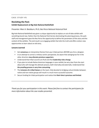  

C A S E 	
   S T U D Y 	
   # 5 	
  

Revisiting	
  the	
  Past:	
  	
  
Exhibit	
  Replacement	
  at	
  Big	
  Hole	
  National	
  Battlefield	
  

Presenter:	
  Marc	
  K.	
  Blackburn,	
  Ph.D,	
  Nez	
  Perce	
  National	
  Historical	
  Park	
  

Big	
  Hole	
  National	
  Battlefield	
  was	
  given	
  a	
  unique	
  opportunity	
  to	
  replace	
  an	
  out-­‐of-­‐date	
  exhibit	
  with	
  
something	
  brand	
  new.	
  Rather	
  than	
  the	
  National	
  Park	
  Service	
  dominating	
  the	
  planning	
  process,	
  the	
  park	
  
staff	
  and	
  management	
  gave	
  the	
  Nez	
  Perce	
  the	
  opportunity	
  to	
  define	
  the	
  parameters	
  of	
  the	
  story	
  and	
  the	
  
content	
  of	
  the	
  exhibits.	
  The	
  end	
  result	
  is	
  an	
  engaging	
  exhibit	
  that	
  tells	
  the	
  truth	
  and	
  offers	
  visitors	
  new	
  
opportunities	
  to	
  learn	
  about	
  an	
  old	
  story.	
  

Lessons	
  Learned	
  

       •     Get	
  consensus	
  on	
  interpretive	
  themes	
  from	
  your	
  tribal	
  partners	
  BEFORE	
  you	
  hire	
  a	
  designer.	
  
       •     In	
  an	
  attempt	
  to	
  correct	
  a	
  military-­‐centric	
  perspective,	
  be	
  aware	
  that	
  swinging	
  too	
  far	
  in	
  the	
  
             other	
  direction	
  may	
  alienate	
  previous	
  supporters.	
  	
  
       •     Understand	
  that	
  tribal	
  councils	
  are	
  fluid	
  and	
  that	
  leadership	
  roles	
  change.	
  	
  
       •     If	
  you	
  plan	
  to	
  include	
  Native	
  American	
  languages	
  in	
  your	
  exhibit,	
  be	
  very	
  clear	
  from	
  the	
  start	
  
             about	
  who	
  will	
  manage	
  this	
  delicate	
  process,	
  both	
  internally	
  and	
  externally.	
  Understand	
  that	
  	
  
             the	
  proofing	
  process	
  is	
  very	
  time	
  consuming.	
  
       •     The	
  inclusion	
  of	
  a	
  tribal	
  liaison	
  on	
  the	
  team,	
  fully	
  devoted	
  to	
  bridging	
  cultural	
  divides	
  between	
  
             native	
  and	
  non-­‐native	
  groups	
  will	
  result	
  in	
  a	
  much	
  more	
  successful	
  outcome.	
  
       •     Secure	
  funding	
  for	
  tribal	
  participation	
  and	
  realize	
  that	
  their	
  time	
  is	
  precious	
  and	
  limited.	
  	
  

	
  

	
  

Thank	
  you	
  for	
  your	
  participation	
  in	
  this	
  event.	
  Please	
  feel	
  free	
  to	
  contact	
  the	
  participants	
  for	
  
more	
  information	
  about	
  the	
  case	
  studies	
  presented.	
  
 