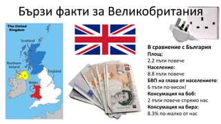 В сравнение с България
Площ:
2.2 пъти повече
Население:
8.8 пъти повече
БВП на глава от населението:
6 пъти по-висок!
Консумация на боб:
2 пъти повече спрямо нас
Консумация на бира:
8.3% по-малко от нас
Бързи факти за Великобритания
 
